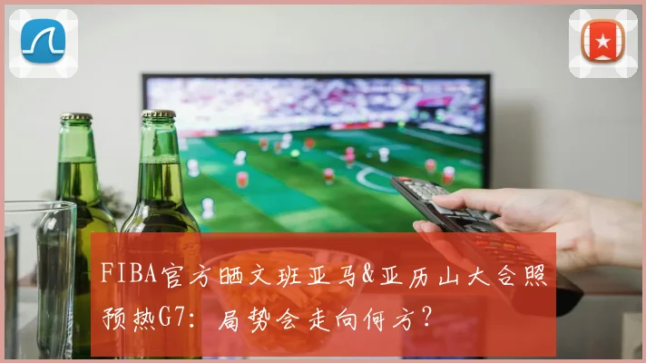 FIBA官方晒文班亚马&亚历山大合照预热G7：局势会走向何方？