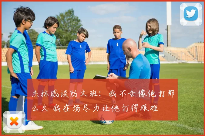 杰林威谈防文班：我不会像他打那么久 我在场尽力让他打得艰难